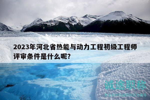 2023年河北省熱能與動力工程初級工程師評審條件是什么呢？