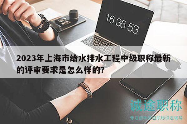 2023年上海市給水排水工程中級職稱最新的評審要求是怎么樣的？