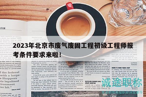 2023年北京市廢氣廢固工程初級工程師報考條件要求來啦！