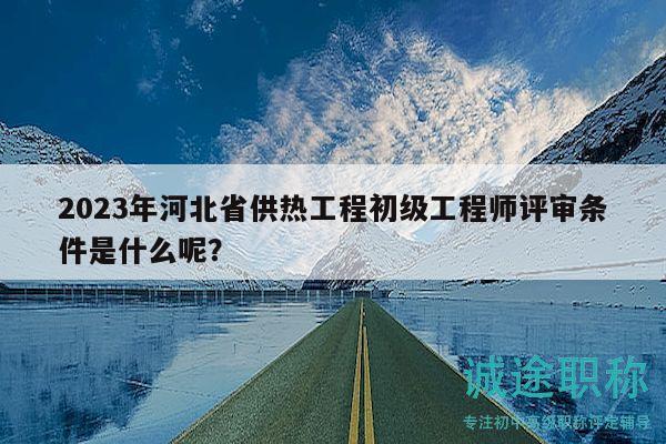 2023年河北省供熱工程初級(jí)工程師評(píng)審條件是什么呢？