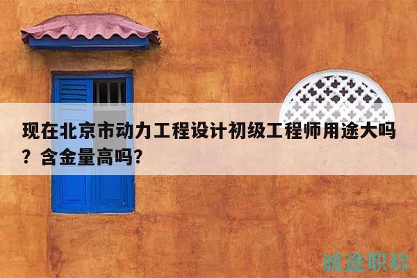 現(xiàn)在北京市動(dòng)力工程設(shè)計(jì)初級工程師用途大嗎？含金量高嗎？
