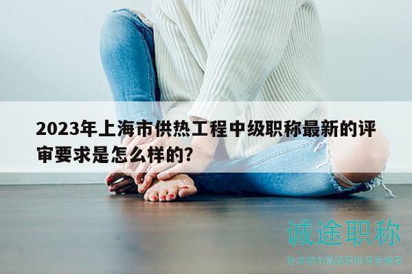 2023年上海市供熱工程中級職稱最新的評審要求是怎么樣的？