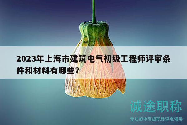2023年上海市建筑電氣初級工程師評審條件和材料有哪些？