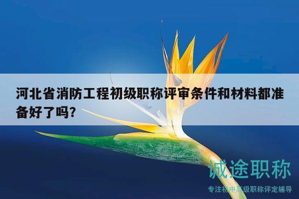 河北省消防工程初級職稱評審條件和材料都準備好了嗎？