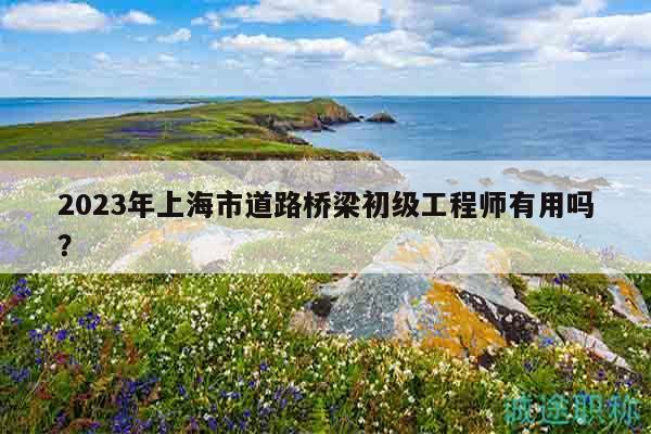 2023年上海市道路橋梁初級(jí)工程師有用嗎？