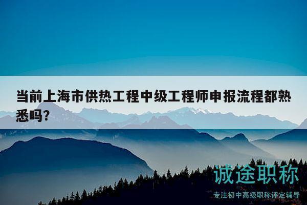 當(dāng)前上海市供熱工程中級(jí)工程師申報(bào)流程都熟悉嗎？