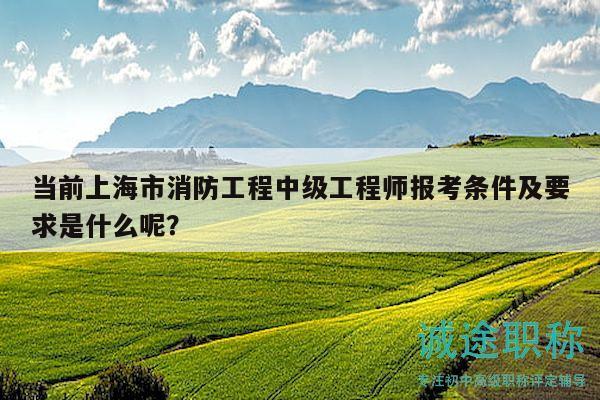 當(dāng)前上海市消防工程中級(jí)工程師報(bào)考條件及要求是什么呢？