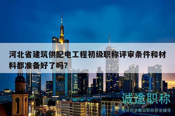 河北省建筑供配電工程初級(jí)職稱評(píng)審條件和材料都準(zhǔn)備好了嗎？