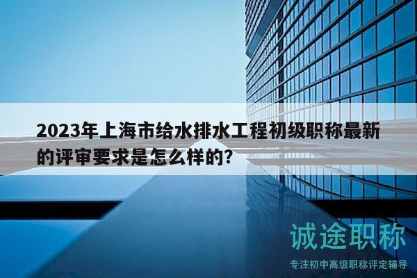 2023年上海市給水排水工程初級(jí)職稱最新的評(píng)審要求是怎么樣的？