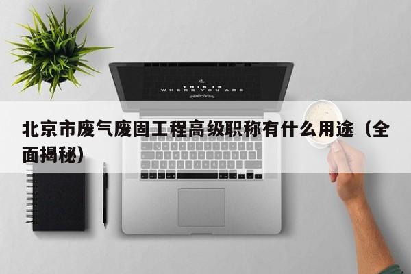 北京市廢氣廢固工程高級(jí)職稱有什么用途（全面揭秘）