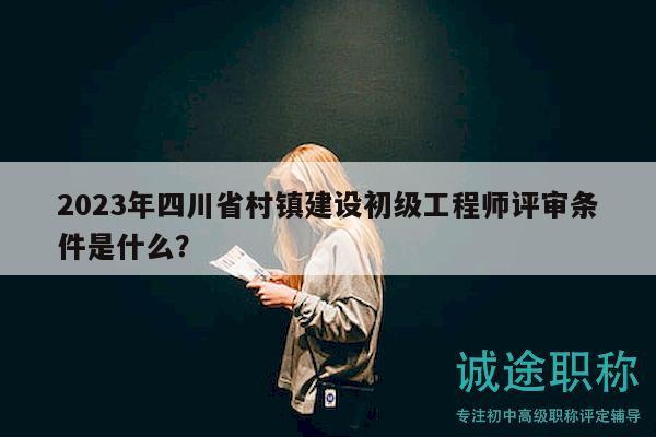 2023年四川省村鎮(zhèn)建設初級工程師評審條件是什么？