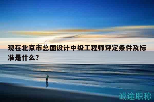 現(xiàn)在北京市總圖設(shè)計中級工程師評定條件及標(biāo)準(zhǔn)是什么？