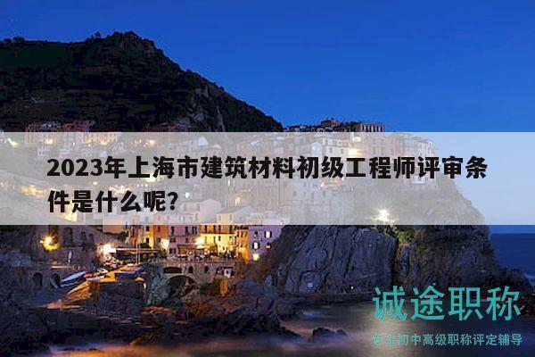 2023年上海市建筑材料初級(jí)工程師評(píng)審條件是什么呢？