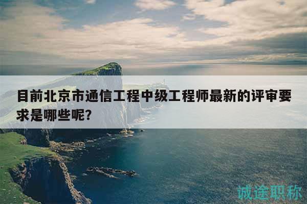 目前北京市通信工程中級工程師最新的評審要求是哪些呢？