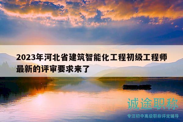 2023年河北省建筑智能化工程初級工程師最新的評審要求來了
