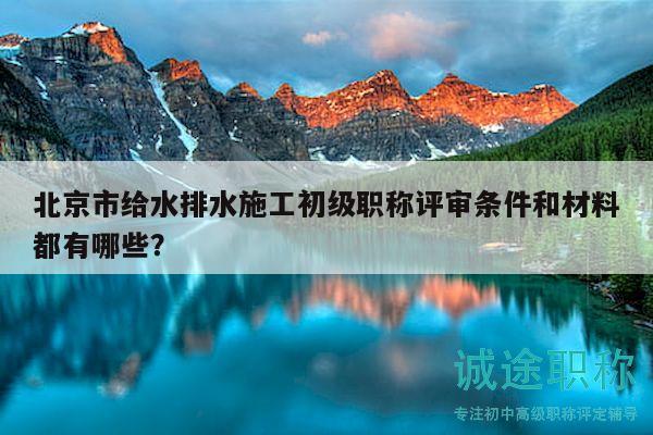 北京市給水排水施工初級職稱評審條件和材料都有哪些？