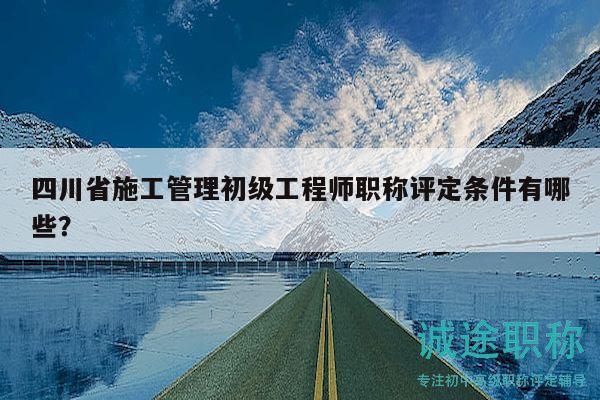 四川省施工管理初級(jí)工程師職稱評(píng)定條件有哪些？