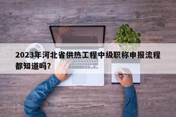 2023年河北省供熱工程中級(jí)職稱申報(bào)流程都知道嗎？