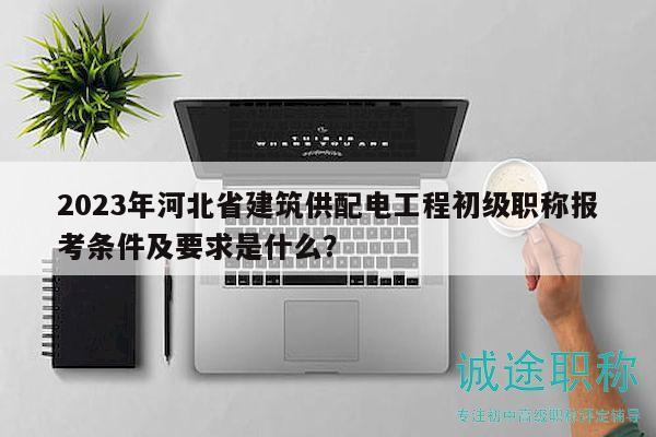2023年河北省建筑供配電工程初級職稱報考條件及要求是什么？