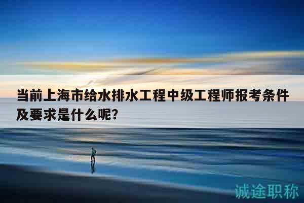 當前上海市給水排水工程中級工程師報考條件及要求是什么呢？