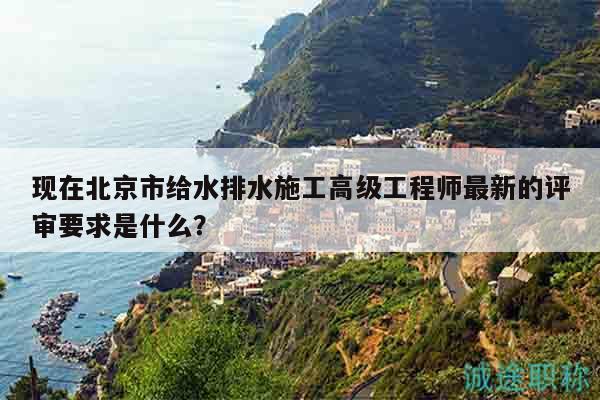 現(xiàn)在北京市給水排水施工高級工程師最新的評審要求是什么？