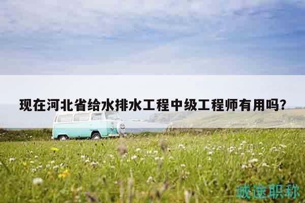 現(xiàn)在河北省給水排水工程中級(jí)工程師有用嗎？