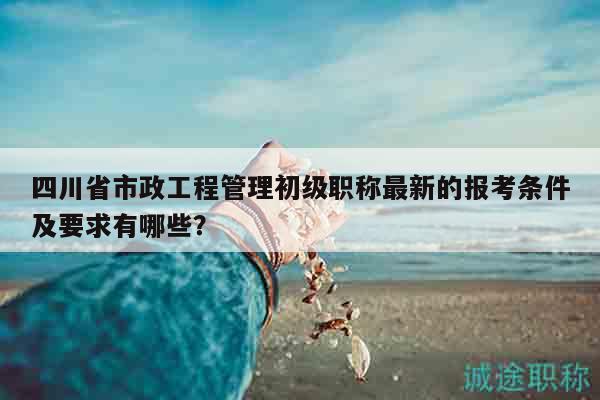 四川省市政工程管理初級職稱最新的報考條件及要求有哪些？