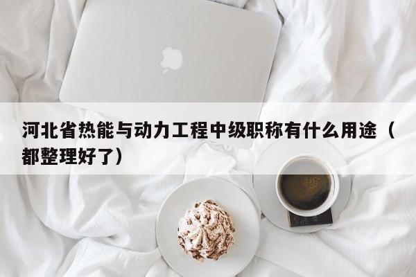 河北省熱能與動(dòng)力工程中級(jí)職稱有什么用途（都整理好了）