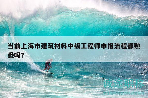 當前上海市建筑材料中級工程師申報流程都熟悉嗎？
