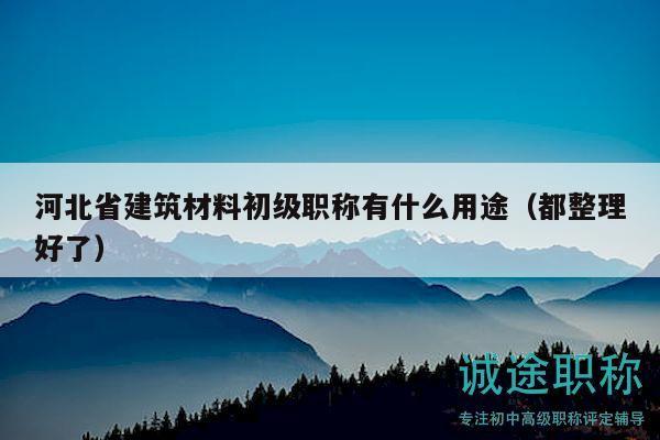 河北省建筑材料初級(jí)職稱有什么用途（都整理好了）