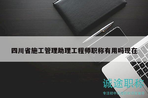 四川省施工管理助理工程師職稱有用嗎現(xiàn)在