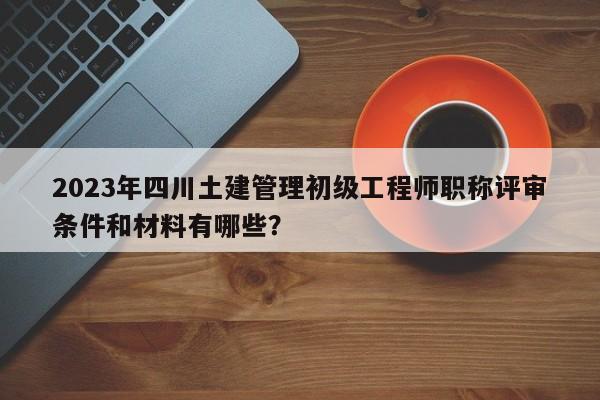 2023年四川土建管理初級(jí)工程師職稱評(píng)審條件和材料有哪些？