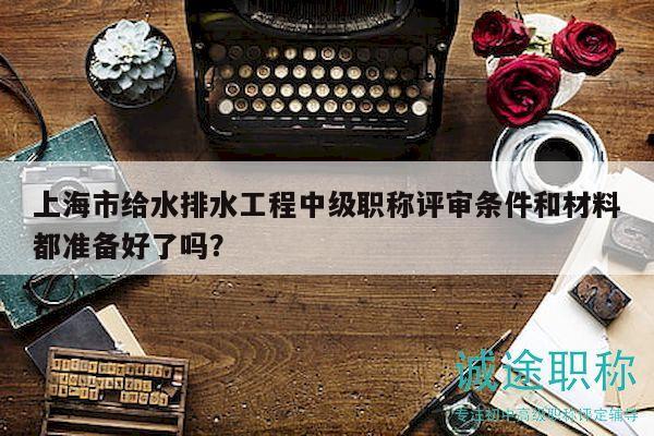 上海市給水排水工程中級職稱評審條件和材料都準備好了嗎？