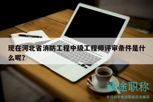 現(xiàn)在河北省消防工程中級工程師評審條件是什么呢？