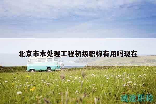 北京市水處理工程初級職稱有用嗎現(xiàn)在