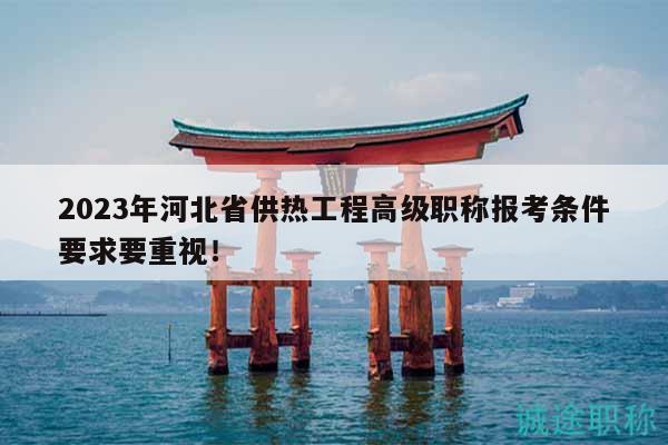 2023年河北省供熱工程高級職稱報考條件要求要重視！