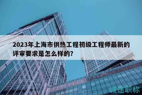 2023年上海市供熱工程初級(jí)工程師最新的評(píng)審要求是怎么樣的？