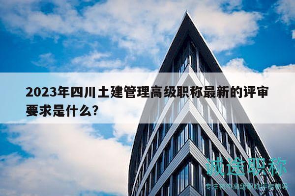 2023年四川土建管理高級職稱最新的評審要求是什么？