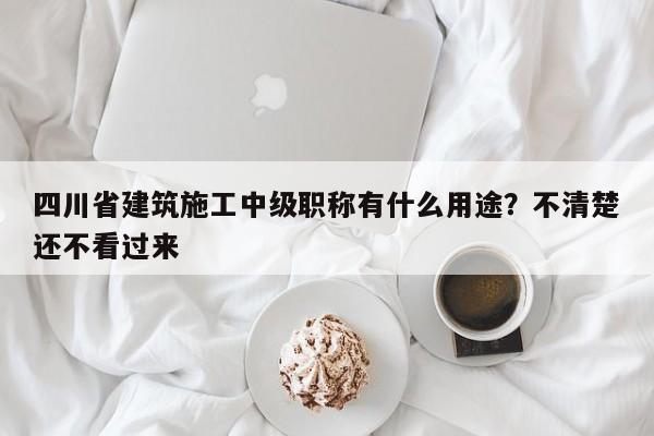 四川省建筑施工中級(jí)職稱有什么用途？不清楚還不看過來