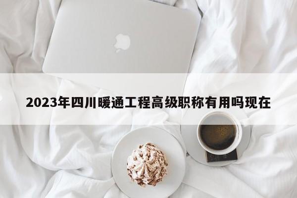 2023年四川暖通工程高級職稱有用嗎現(xiàn)在