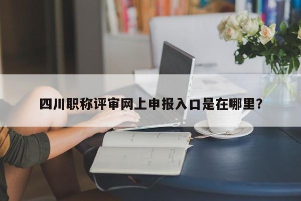 四川職稱評審網(wǎng)上申報入口是在哪里？
