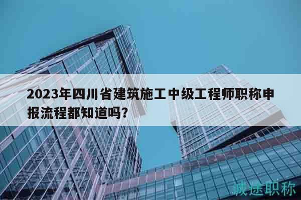 2023年四川省建筑施工中級(jí)工程師職稱申報(bào)流程都知道嗎？