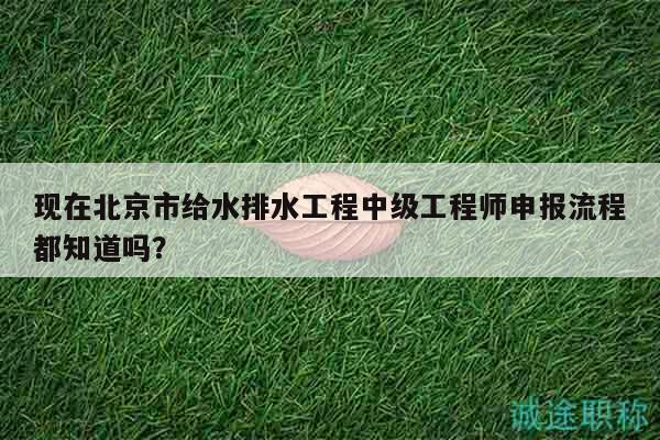 現(xiàn)在北京市給水排水工程中級工程師申報流程都知道嗎？
