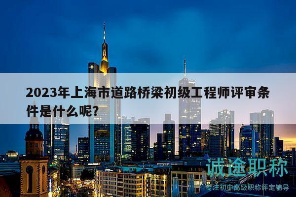 2023年上海市道路橋梁初級(jí)工程師評(píng)審條件是什么呢？