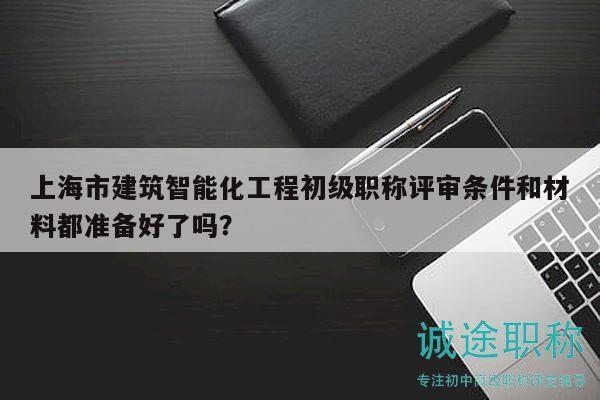 上海市建筑智能化工程初級職稱評審條件和材料都準(zhǔn)備好了嗎？