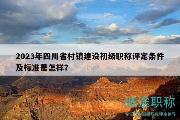 2023年四川省村鎮(zhèn)建設(shè)初級(jí)職稱評(píng)定條件及標(biāo)準(zhǔn)是怎樣？