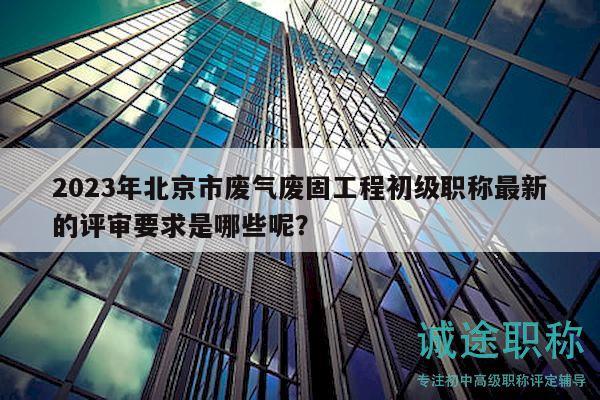 2023年北京市廢氣廢固工程初級(jí)職稱最新的評(píng)審要求是哪些呢？