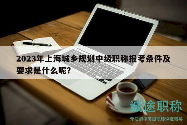 2023年上海城鄉(xiāng)規(guī)劃中級職稱報考條件及要求是什么呢？