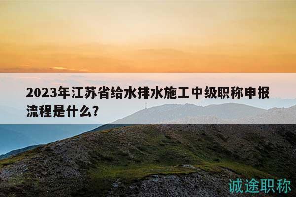 2023年江蘇省給水排水施工中級職稱申報流程是什么？