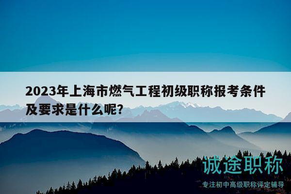 2023年上海市燃氣工程初級職稱報考條件及要求是什么呢？